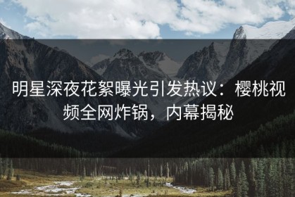 明星深夜花絮曝光引发热议：樱桃视频全网炸锅，内幕揭秘