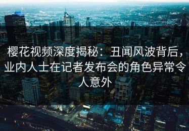 樱花视频深度揭秘：丑闻风波背后，业内人士在记者发布会的角色异常令人意外