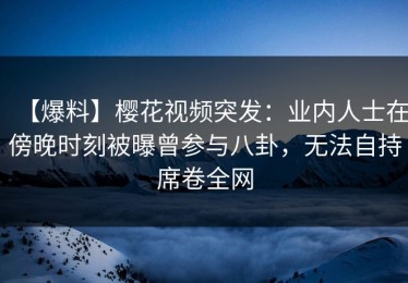 【爆料】樱花视频突发：业内人士在傍晚时刻被曝曾参与八卦，无法自持席卷全网