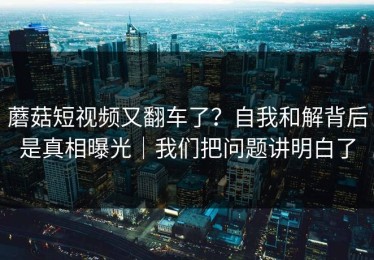 蘑菇短视频又翻车了？自我和解背后是真相曝光｜我们把问题讲明白了
