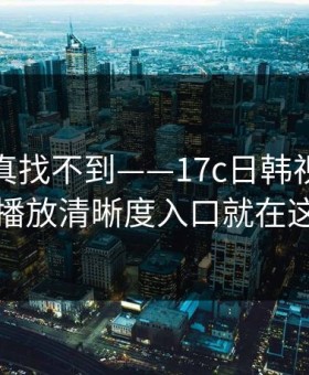 不写你真找不到——17c日韩视频教程的播放清晰度入口就在这儿