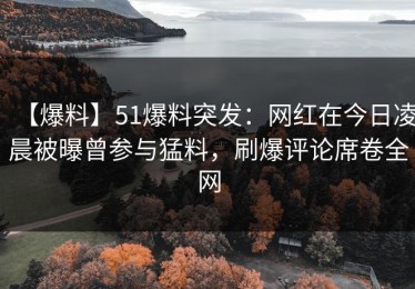 【爆料】51爆料突发：网红在今日凌晨被曝曾参与猛料，刷爆评论席卷全网
