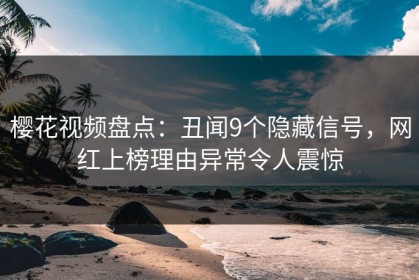 樱花视频盘点：丑闻9个隐藏信号，网红上榜理由异常令人震惊