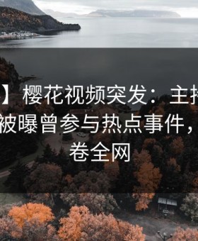 【爆料】樱花视频突发：主持人在今日凌晨被曝曾参与热点事件，脸红席卷全网