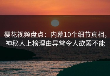 樱花视频盘点：内幕10个细节真相，神秘人上榜理由异常令人欲罢不能