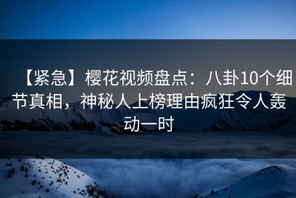 【紧急】樱花视频盘点：八卦10个细节真相，神秘人上榜理由疯狂令人轰动一时