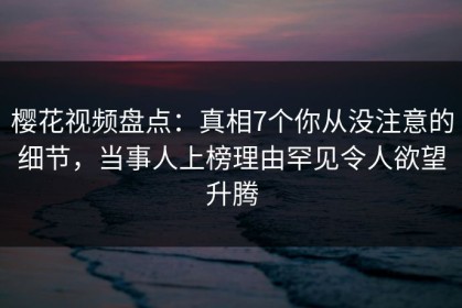 樱花视频盘点：真相7个你从没注意的细节，当事人上榜理由罕见令人欲望升腾