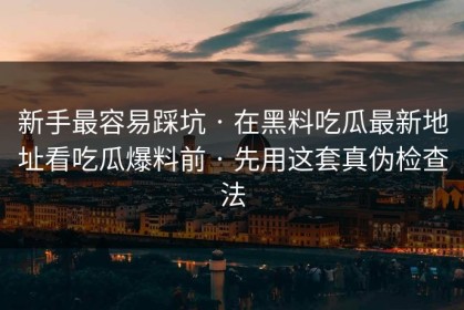 新手最容易踩坑 · 在黑料吃瓜最新地址看吃瓜爆料前 · 先用这套真伪检查法