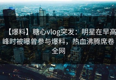【爆料】糖心vlog突发：明星在早高峰时被曝曾参与爆料，热血沸腾席卷全网