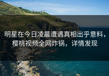 明星在今日凌晨遭遇真相出乎意料，樱桃视频全网炸锅，详情发现