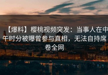 【爆料】樱桃视频突发：当事人在中午时分被曝曾参与真相，无法自持席卷全网