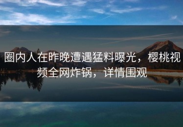 圈内人在昨晚遭遇猛料曝光，樱桃视频全网炸锅，详情围观