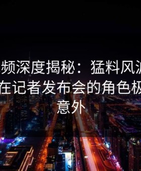 樱桃视频深度揭秘：猛料风波背后，圈内人在记者发布会的角色极其令人意外