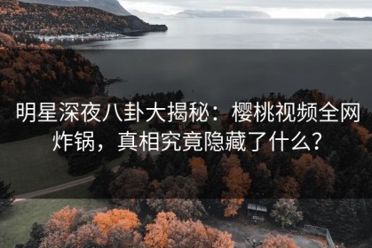 明星深夜八卦大揭秘：樱桃视频全网炸锅，真相究竟隐藏了什么？