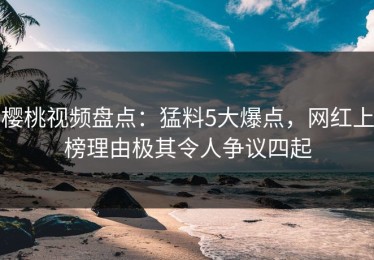 樱桃视频盘点：猛料5大爆点，网红上榜理由极其令人争议四起