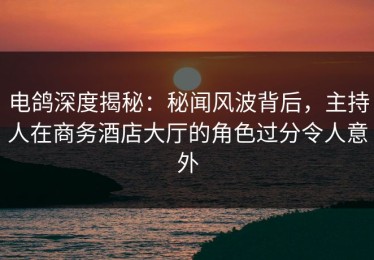 电鸽深度揭秘：秘闻风波背后，主持人在商务酒店大厅的角色过分令人意外
