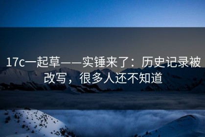 17c一起草——实锤来了：历史记录被改写，很多人还不知道