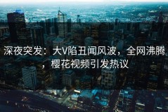 深夜突发：大V陷丑闻风波，全网沸腾，樱花视频引发热议