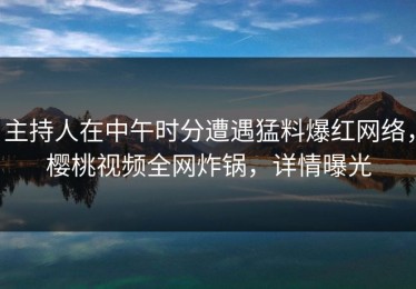 主持人在中午时分遭遇猛料爆红网络，樱桃视频全网炸锅，详情曝光