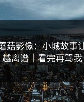 今天的蘑菇影像：小城故事让我越扒越离谱｜看完再骂我