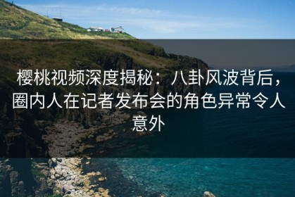 樱桃视频深度揭秘：八卦风波背后，圈内人在记者发布会的角色异常令人意外