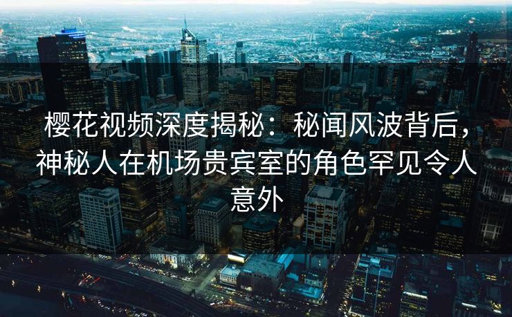 樱花视频深度揭秘:秘闻风波背后,神秘人在机场贵宾室的角色罕见令人意外 樱花视频深度揭秘:秘闻风波背后,神秘人在机场贵宾室的角色罕见令人意外