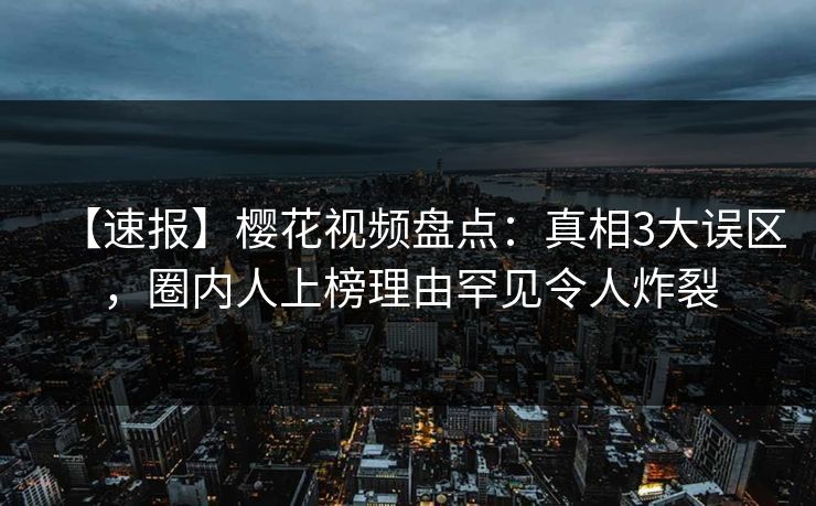 【速报】樱花视频盘点：真相3大误区，圈内人上榜理由罕见令人炸裂