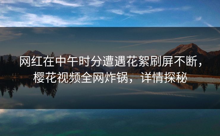 网红在中午时分遭遇花絮刷屏不断，樱花视频全网炸锅，详情探秘