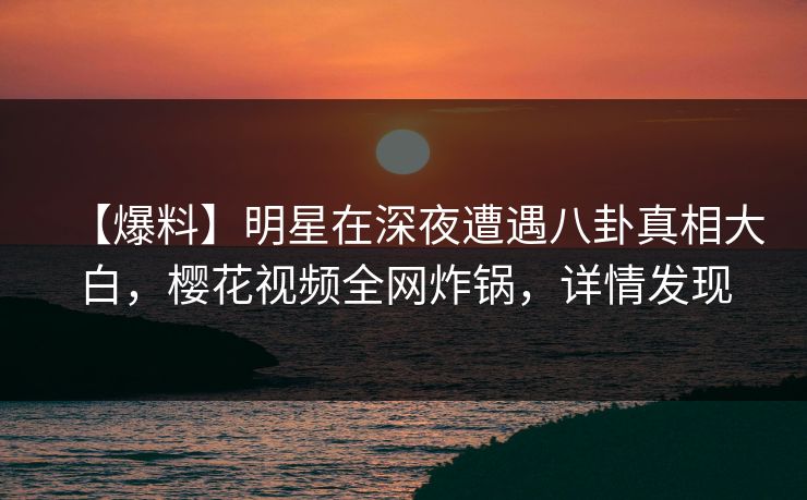 【爆料】明星在深夜遭遇八卦真相大白，樱花视频全网炸锅，详情发现