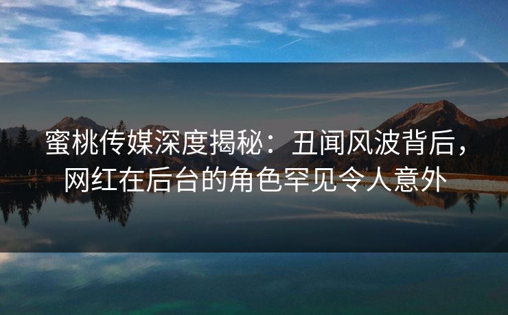 蜜桃传媒深度揭秘：丑闻风波背后，网红在后台的角色罕见令人意外