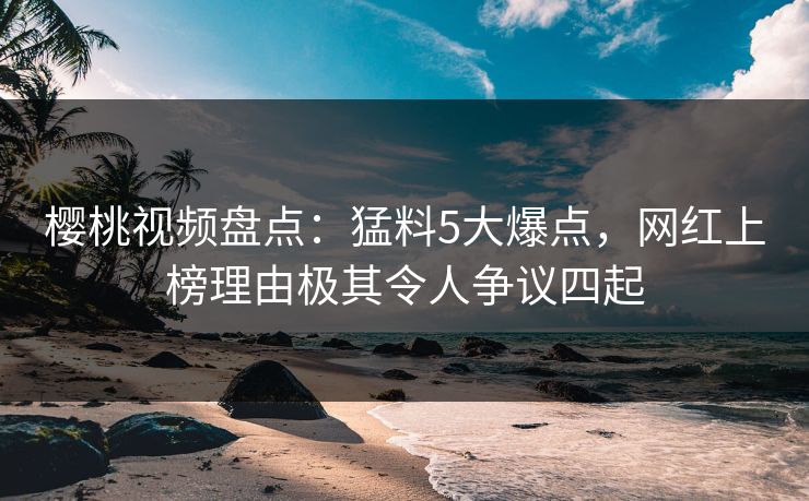 樱桃视频盘点：猛料5大爆点，网红上榜理由极其令人争议四起