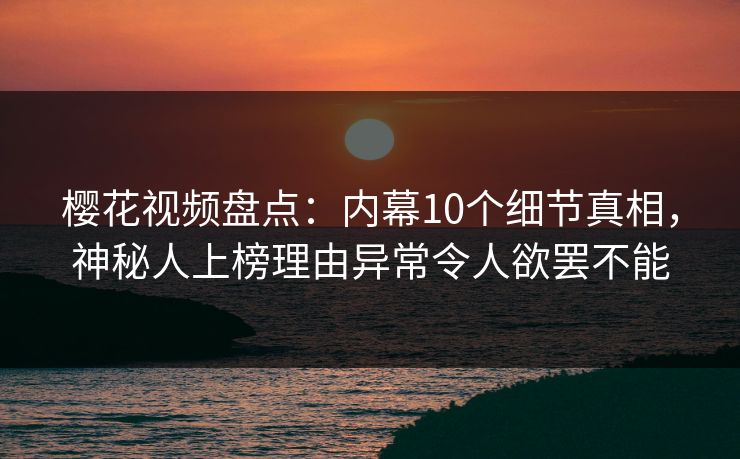 樱花视频盘点：内幕10个细节真相，神秘人上榜理由异常令人欲罢不能