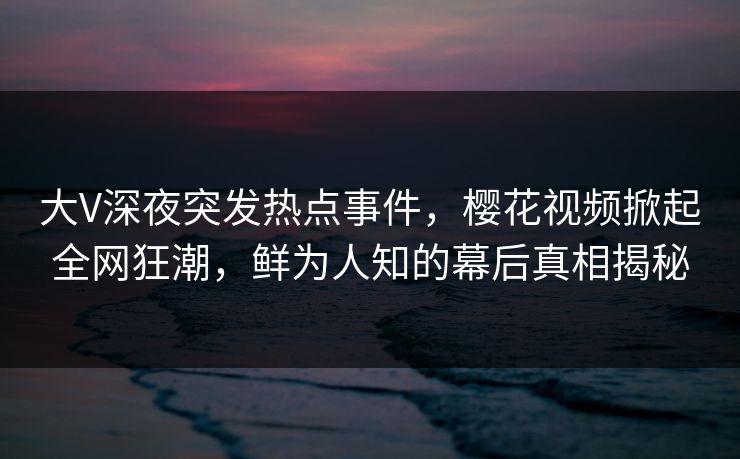 大V深夜突发热点事件，樱花视频掀起全网狂潮，鲜为人知的幕后真相揭秘