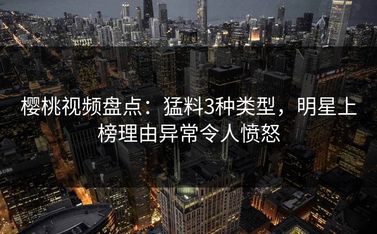 樱桃视频盘点：猛料3种类型，明星上榜理由异常令人愤怒