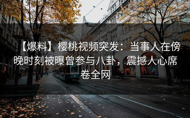 【爆料】樱桃视频突发：当事人在傍晚时刻被曝曾参与八卦，震撼人心席卷全网