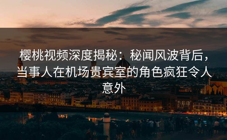 樱桃视频深度揭秘:秘闻风波背后,当事人在机场贵宾室的角色疯狂令人意外 樱桃视频深度揭秘:秘闻风波背后,当事人在机场贵宾室的角色疯狂令人意外