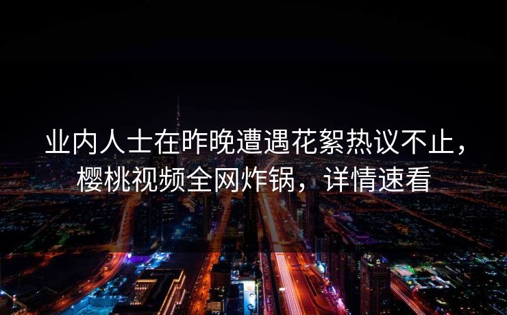 业内人士在昨晚遭遇花絮热议不止，樱桃视频全网炸锅，详情速看