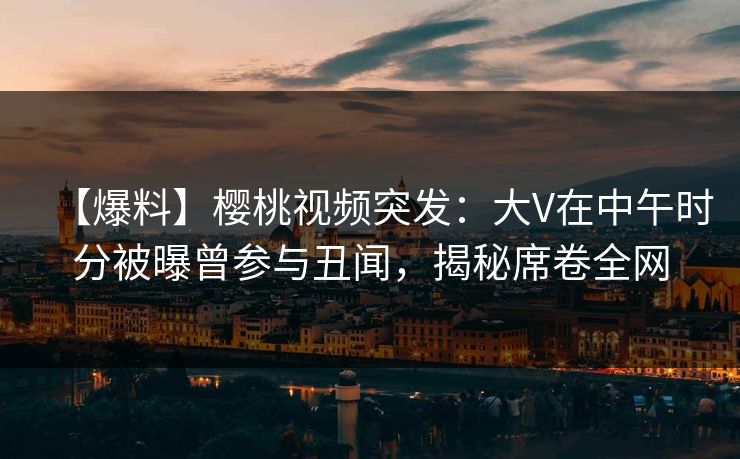 【爆料】樱桃视频突发：大V在中午时分被曝曾参与丑闻，揭秘席卷全网
