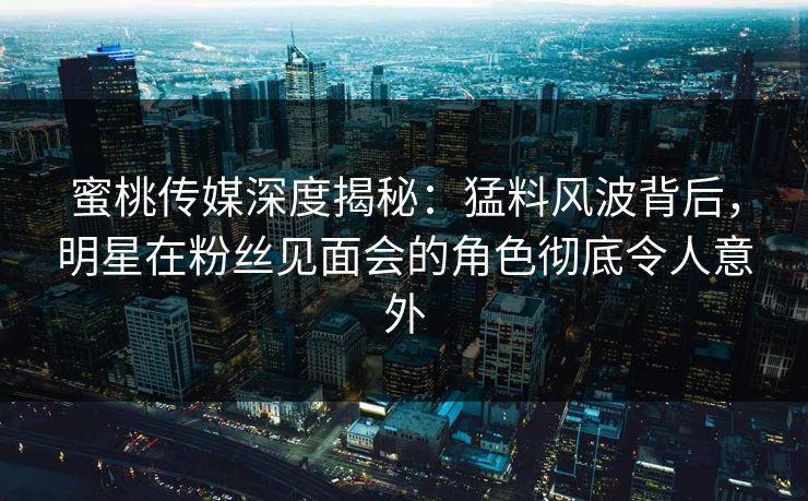 蜜桃传媒深度揭秘：猛料风波背后，明星在粉丝见面会的角色彻底令人意外