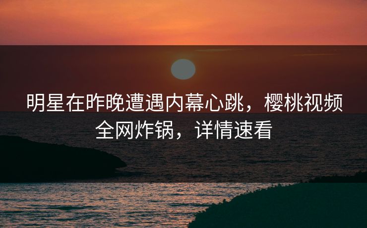 明星在昨晚遭遇内幕心跳，樱桃视频全网炸锅，详情速看