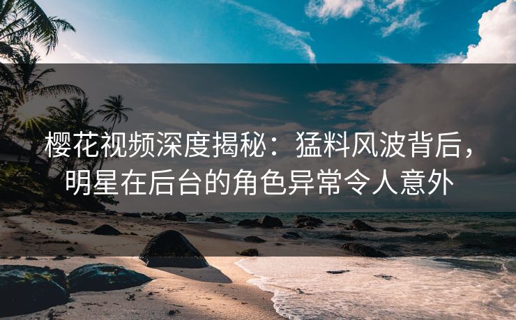 樱花视频深度揭秘：猛料风波背后，明星在后台的角色异常令人意外