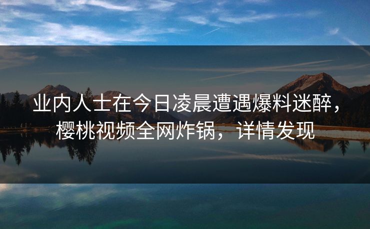 业内人士在今日凌晨遭遇爆料迷醉，樱桃视频全网炸锅，详情发现