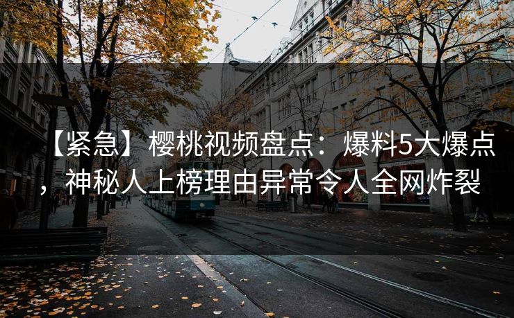 【紧急】樱桃视频盘点：爆料5大爆点，神秘人上榜理由异常令人全网炸裂