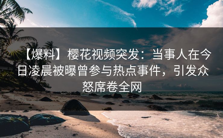 【爆料】樱花视频突发:当事人在今日凌晨被曝曾参与热点事件,引发众怒席卷全网 【爆料】樱花视频突发:当事人在今日凌晨被曝曾参与热点事件,引发众怒席卷全网