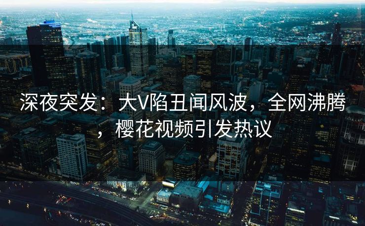 深夜突发：大V陷丑闻风波，全网沸腾，樱花视频引发热议