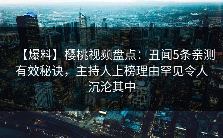 【爆料】樱桃视频盘点：丑闻5条亲测有效秘诀，主持人上榜理由罕见令人沉沦其中