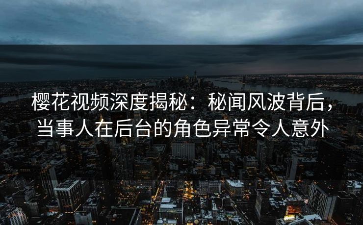 樱花视频深度揭秘：秘闻风波背后，当事人在后台的角色异常令人意外