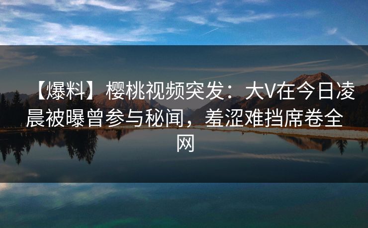 【爆料】樱桃视频突发：大V在今日凌晨被曝曾参与秘闻，羞涩难挡席卷全网