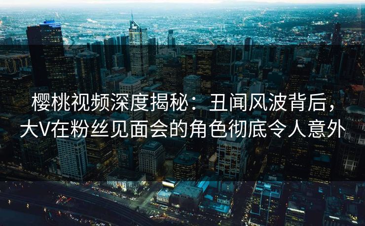樱桃视频深度揭秘：丑闻风波背后，大V在粉丝见面会的角色彻底令人意外