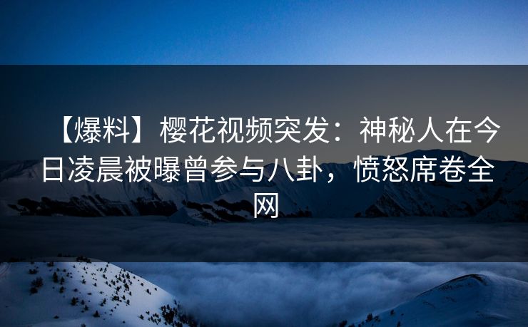 【爆料】樱花视频突发：神秘人在今日凌晨被曝曾参与八卦，愤怒席卷全网